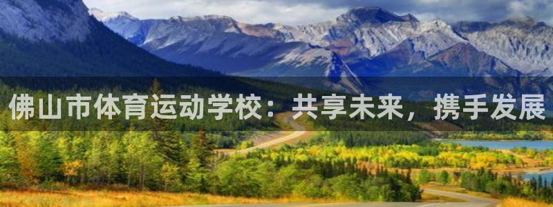 一竞技官方正版app代理:佛山市体育运动学校:共享未来,携手